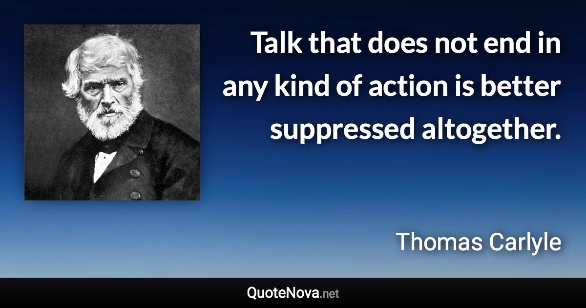 Talk that does not end in any kind of action is better suppressed altogether. - Thomas Carlyle quote