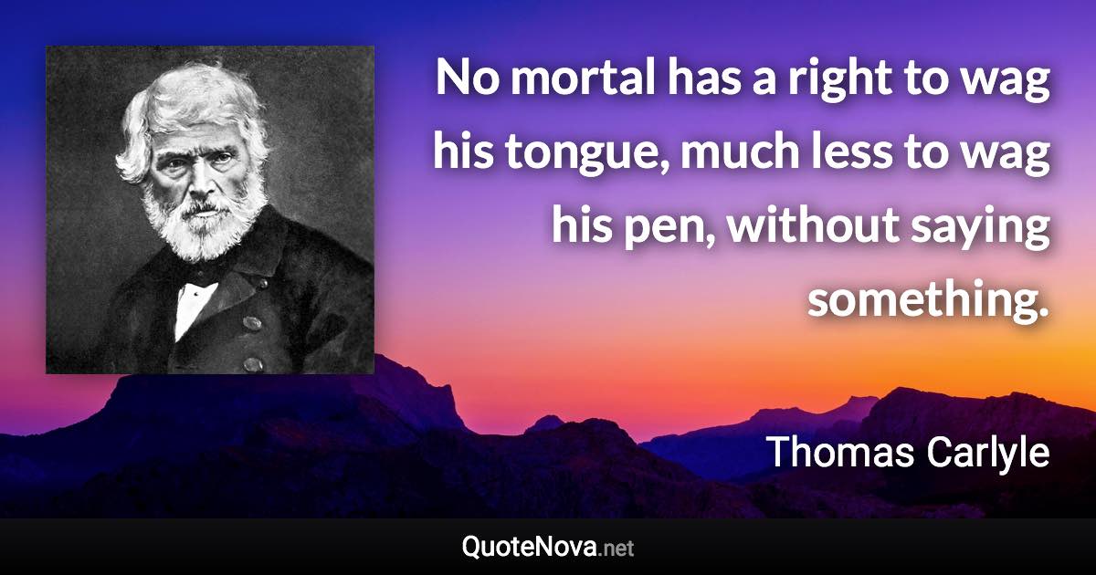 No mortal has a right to wag his tongue, much less to wag his pen, without saying something. - Thomas Carlyle quote