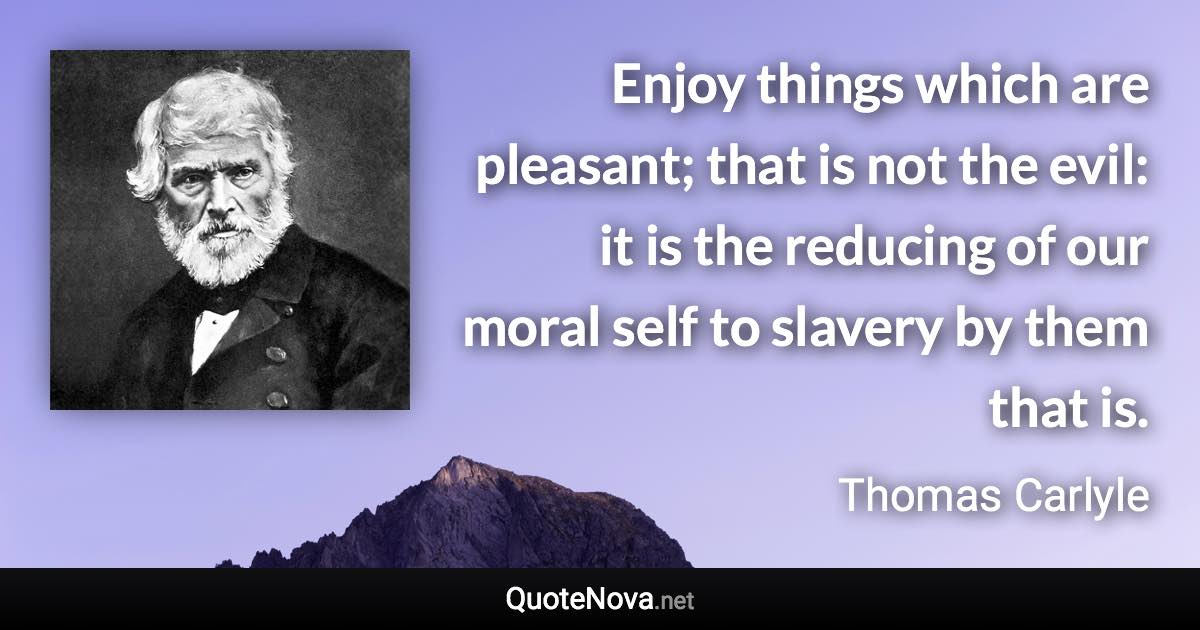 Enjoy things which are pleasant; that is not the evil: it is the reducing of our moral self to slavery by them that is. - Thomas Carlyle quote