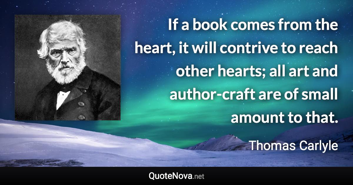 If a book comes from the heart, it will contrive to reach other hearts; all art and author-craft are of small amount to that. - Thomas Carlyle quote