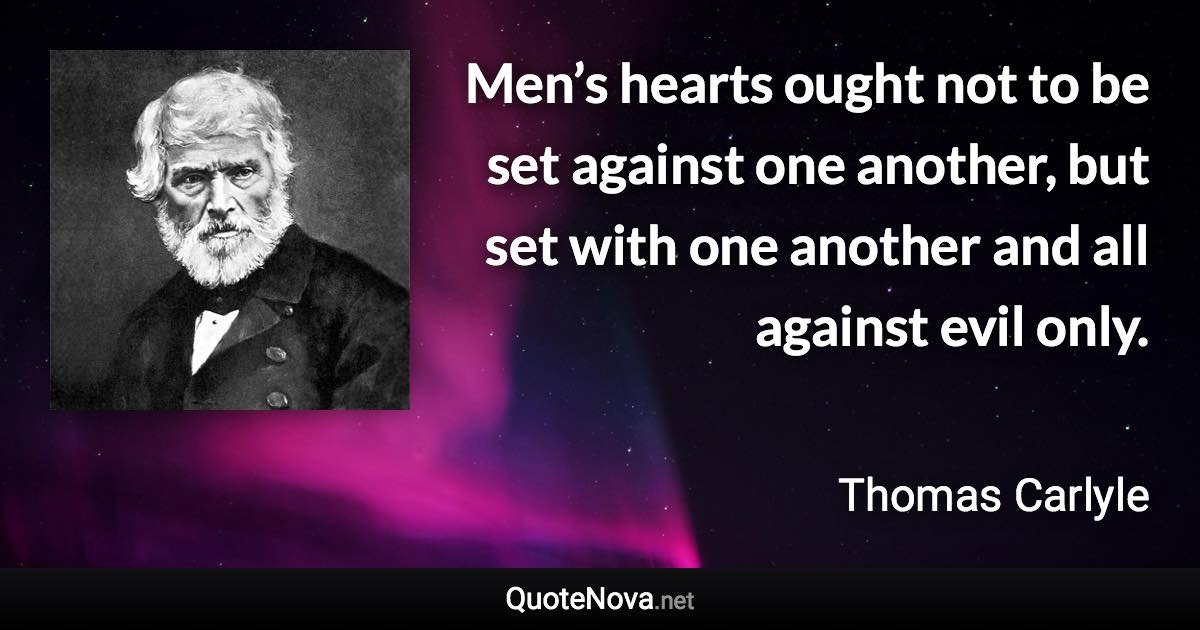 Men’s hearts ought not to be set against one another, but set with one another and all against evil only. - Thomas Carlyle quote