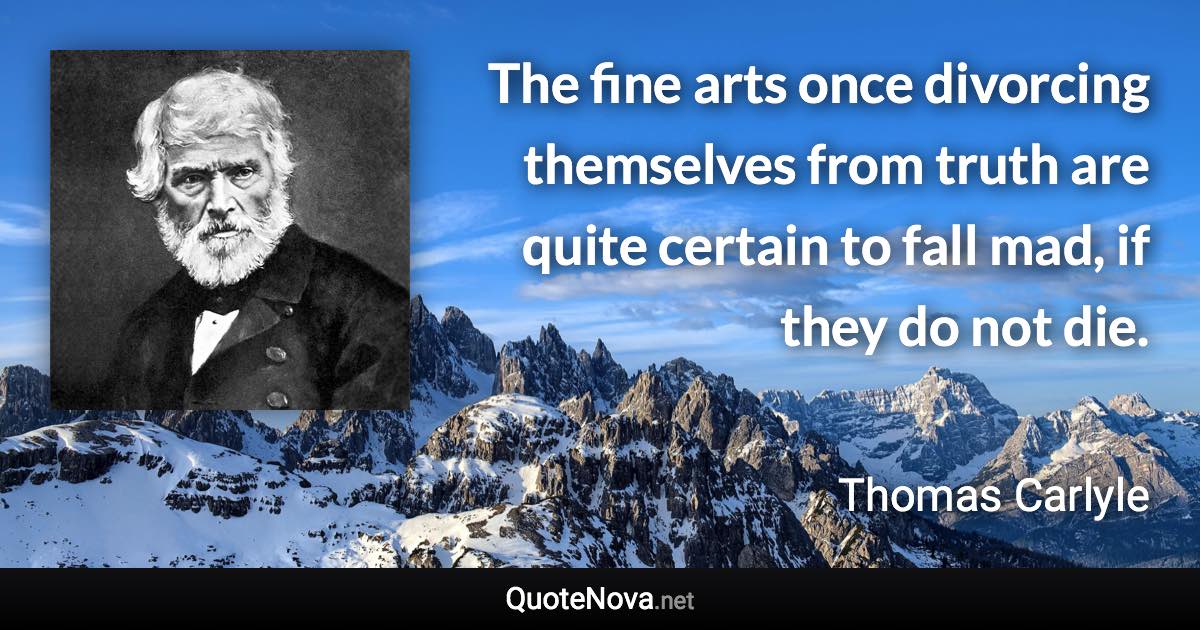 The fine arts once divorcing themselves from truth are quite certain to fall mad, if they do not die. - Thomas Carlyle quote