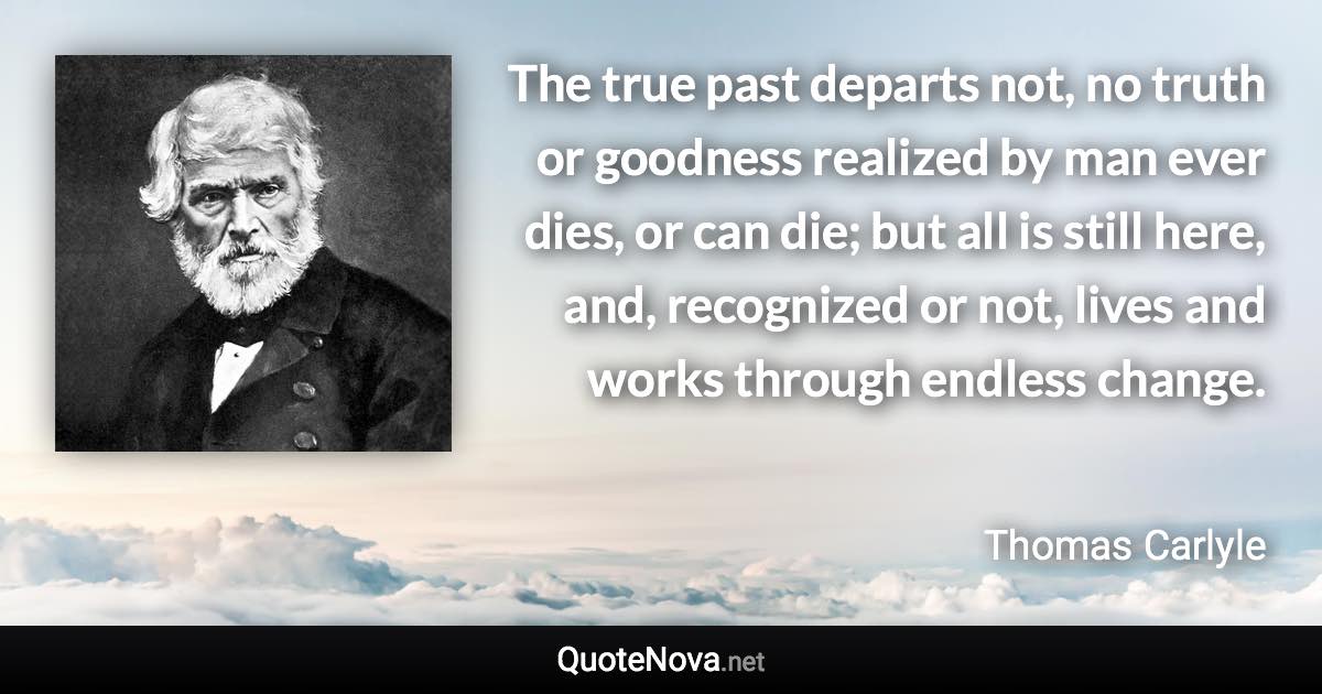 The true past departs not, no truth or goodness realized by man ever dies, or can die; but all is still here, and, recognized or not, lives and works through endless change. - Thomas Carlyle quote