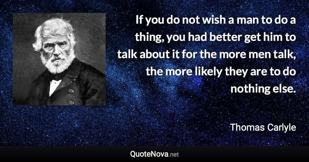 If you do not wish a man to do a thing, you had better get him to talk about it for the more men talk, the more likely they are to do nothing else. - Thomas Carlyle quote