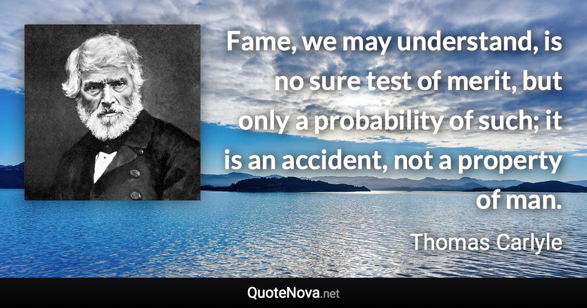 Fame, we may understand, is no sure test of merit, but only a probability of such; it is an accident, not a property of man. - Thomas Carlyle quote