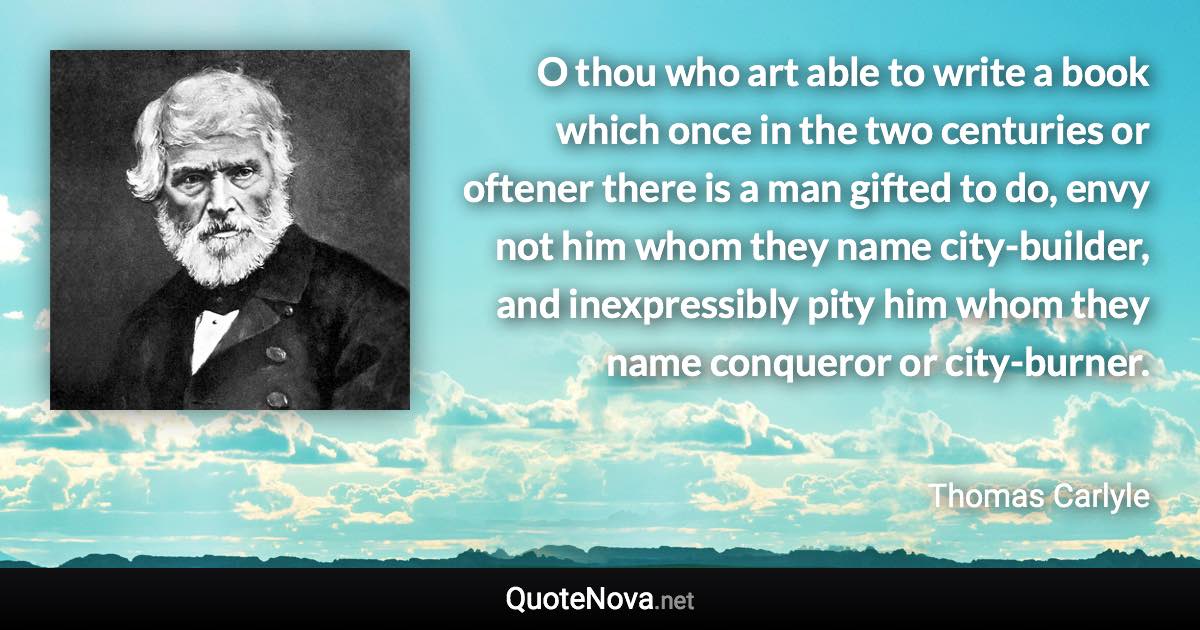 O thou who art able to write a book which once in the two centuries or oftener there is a man gifted to do, envy not him whom they name city-builder, and inexpressibly pity him whom they name conqueror or city-burner. - Thomas Carlyle quote