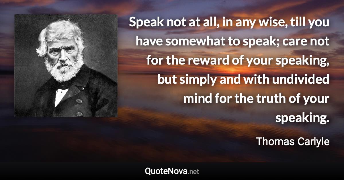 Speak not at all, in any wise, till you have somewhat to speak; care not for the reward of your speaking, but simply and with undivided mind for the truth of your speaking. - Thomas Carlyle quote