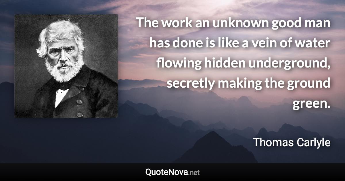 The work an unknown good man has done is like a vein of water flowing hidden underground, secretly making the ground green. - Thomas Carlyle quote