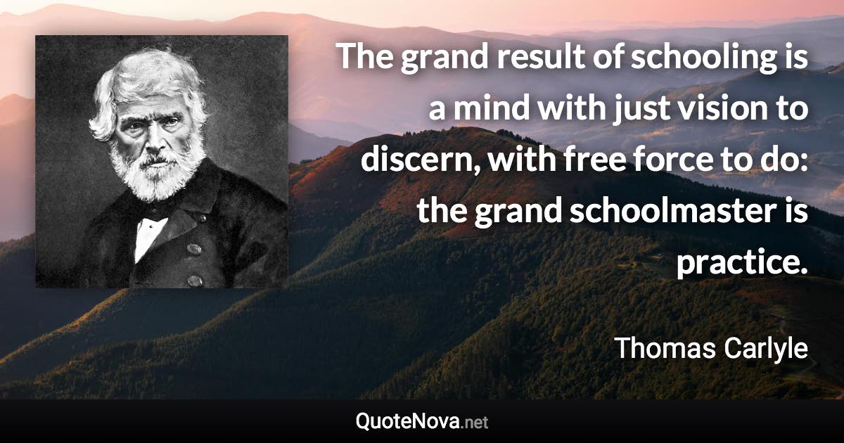 The grand result of schooling is a mind with just vision to discern, with free force to do: the grand schoolmaster is practice. - Thomas Carlyle quote