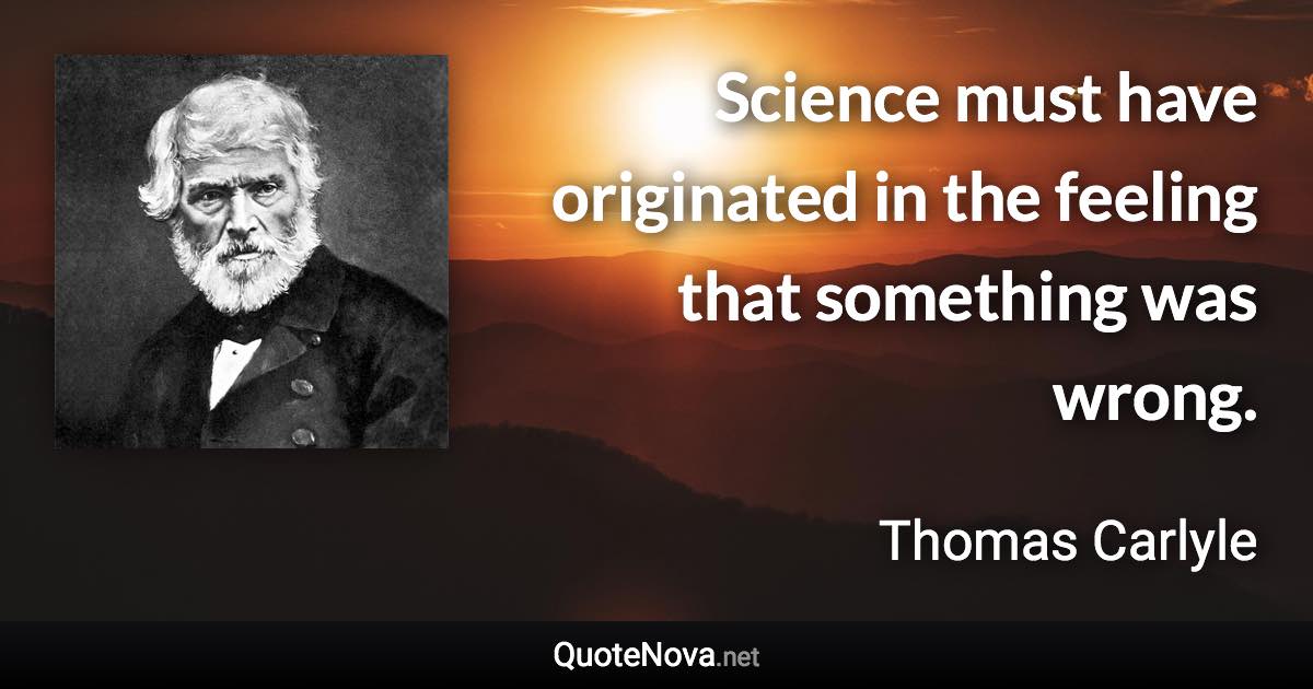 Science must have originated in the feeling that something was wrong. - Thomas Carlyle quote