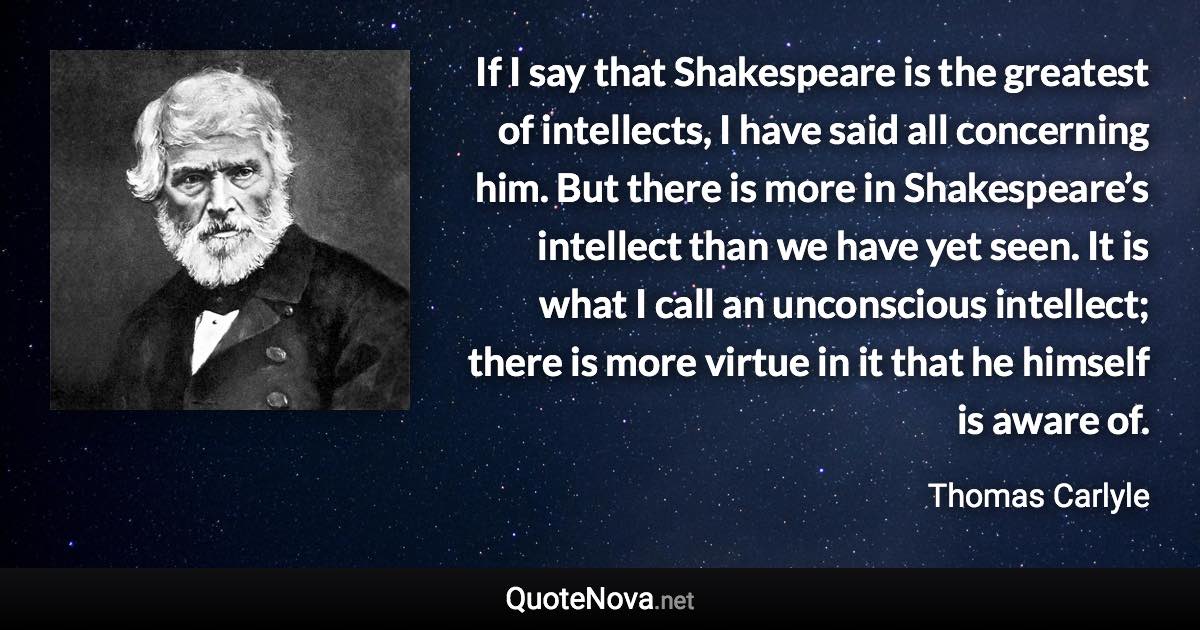 If I say that Shakespeare is the greatest of intellects, I have said all concerning him. But there is more in Shakespeare’s intellect than we have yet seen. It is what I call an unconscious intellect; there is more virtue in it that he himself is aware of. - Thomas Carlyle quote