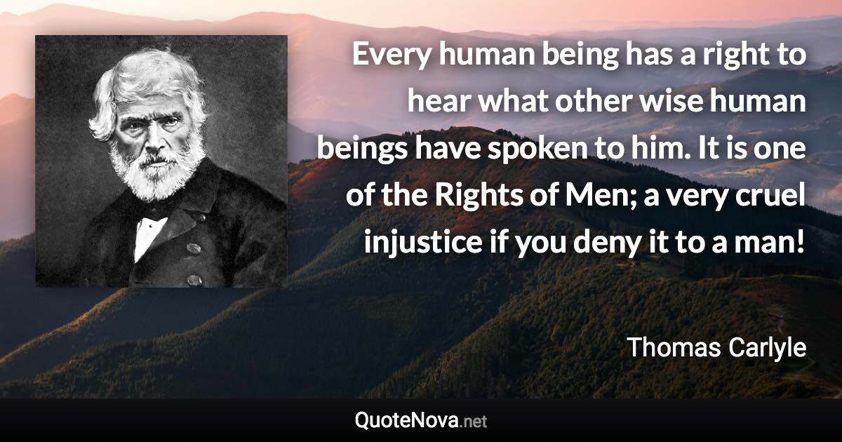 Every human being has a right to hear what other wise human beings have spoken to him. It is one of the Rights of Men; a very cruel injustice if you deny it to a man! - Thomas Carlyle quote