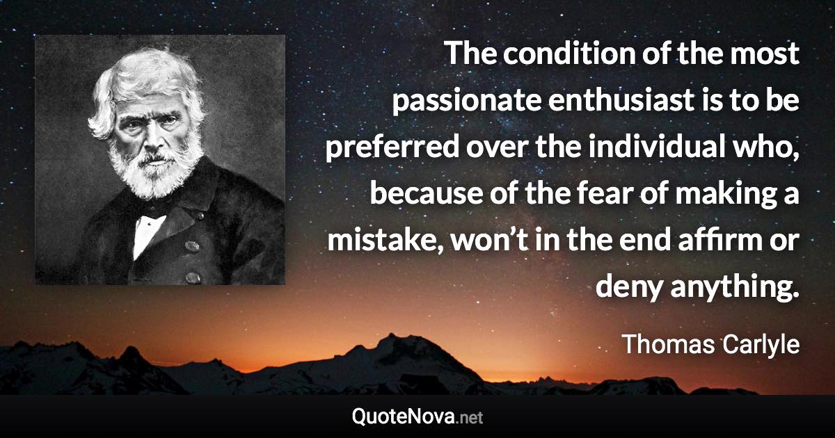 The condition of the most passionate enthusiast is to be preferred over the individual who, because of the fear of making a mistake, won’t in the end affirm or deny anything. - Thomas Carlyle quote