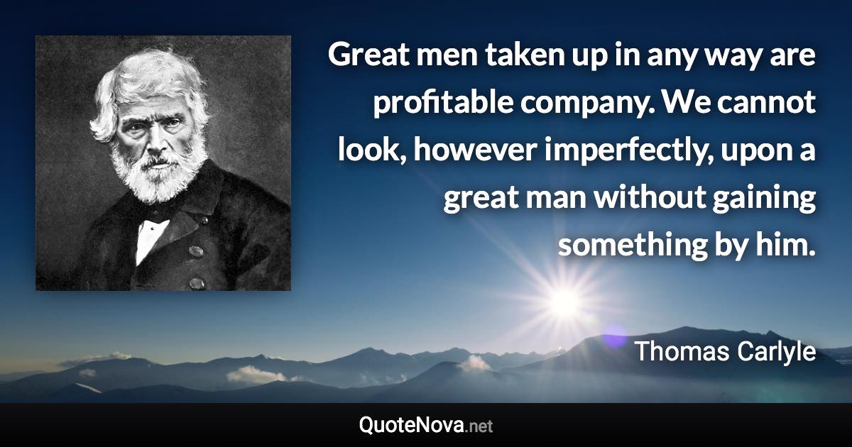 Great men taken up in any way are profitable company. We cannot look, however imperfectly, upon a great man without gaining something by him. - Thomas Carlyle quote