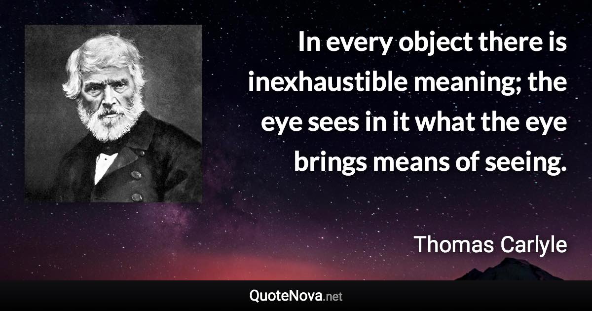 In every object there is inexhaustible meaning; the eye sees in it what the eye brings means of seeing. - Thomas Carlyle quote