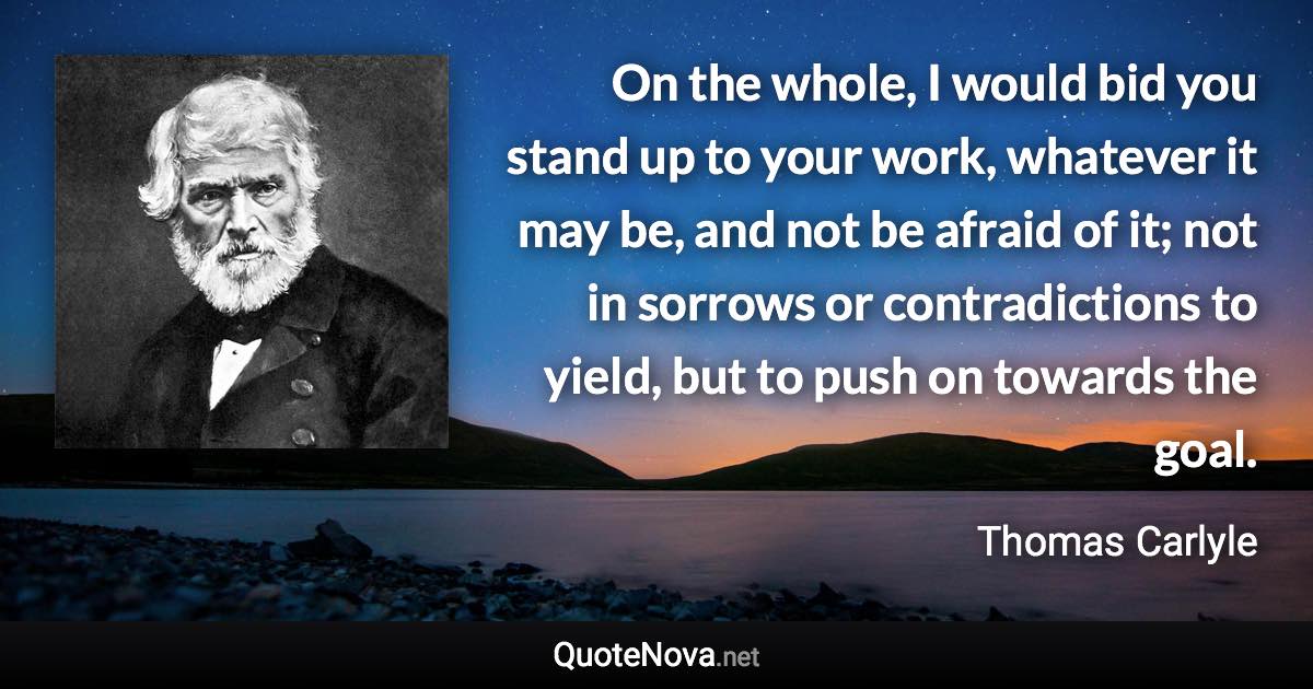 On the whole, I would bid you stand up to your work, whatever it may be, and not be afraid of it; not in sorrows or contradictions to yield, but to push on towards the goal. - Thomas Carlyle quote