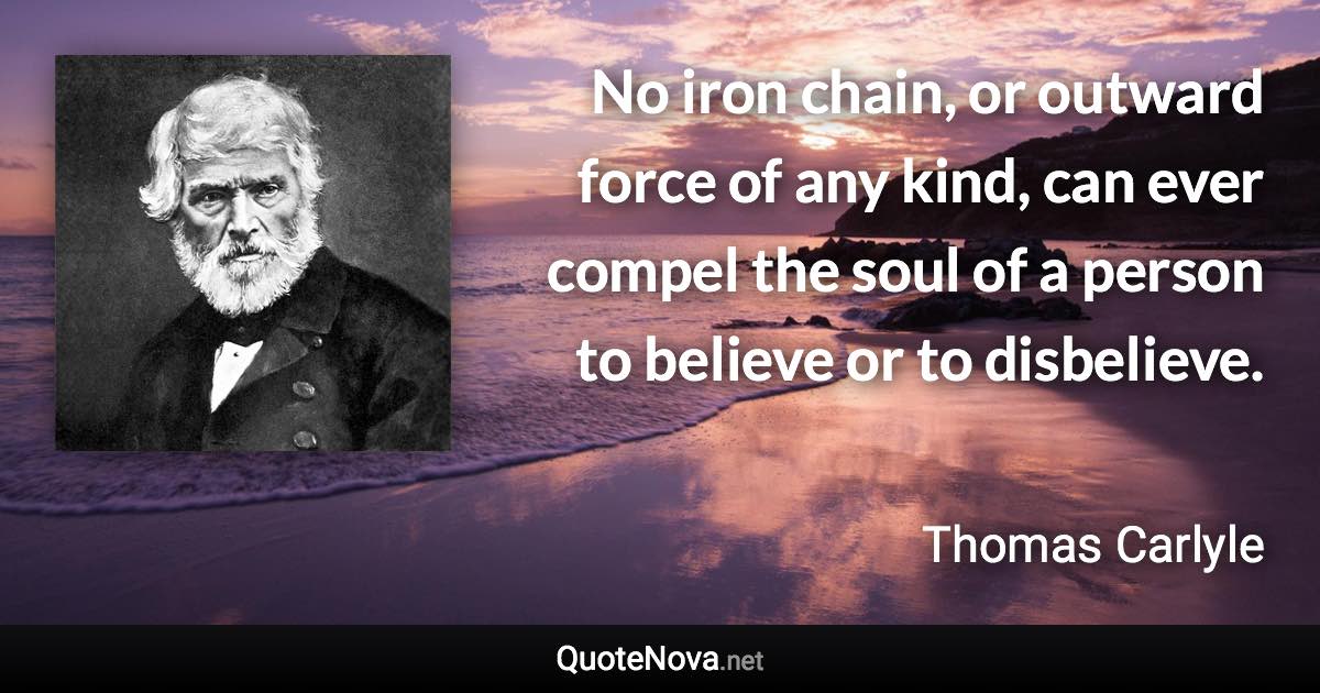 No iron chain, or outward force of any kind, can ever compel the soul of a person to believe or to disbelieve. - Thomas Carlyle quote