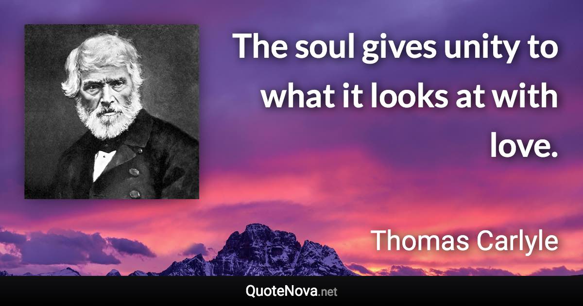 The soul gives unity to what it looks at with love. - Thomas Carlyle quote
