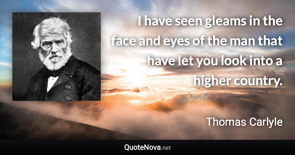 I have seen gleams in the face and eyes of the man that have let you look into a higher country. - Thomas Carlyle quote