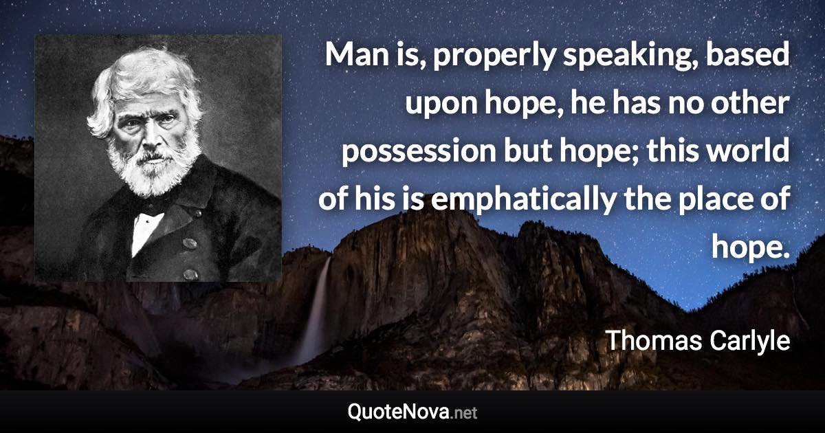 Man is, properly speaking, based upon hope, he has no other possession but hope; this world of his is emphatically the place of hope. - Thomas Carlyle quote