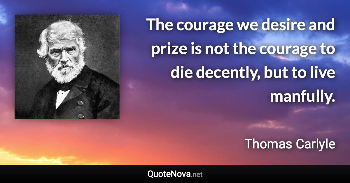 The courage we desire and prize is not the courage to die decently, but to live manfully. - Thomas Carlyle quote