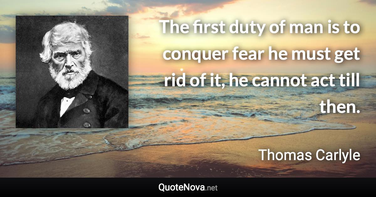 The first duty of man is to conquer fear he must get rid of it, he cannot act till then. - Thomas Carlyle quote