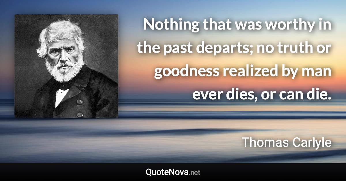 Nothing that was worthy in the past departs; no truth or goodness realized by man ever dies, or can die. - Thomas Carlyle quote