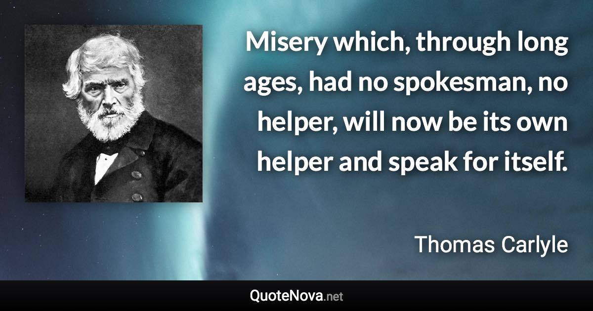 Misery which, through long ages, had no spokesman, no helper, will now be its own helper and speak for itself. - Thomas Carlyle quote