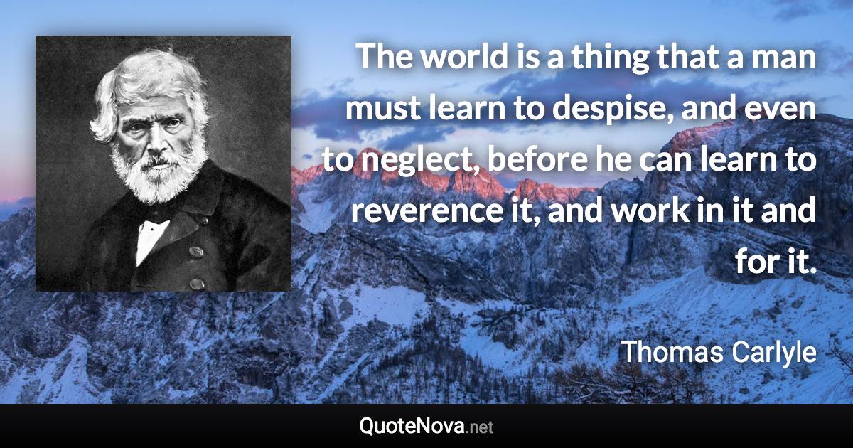 The world is a thing that a man must learn to despise, and even to neglect, before he can learn to reverence it, and work in it and for it. - Thomas Carlyle quote