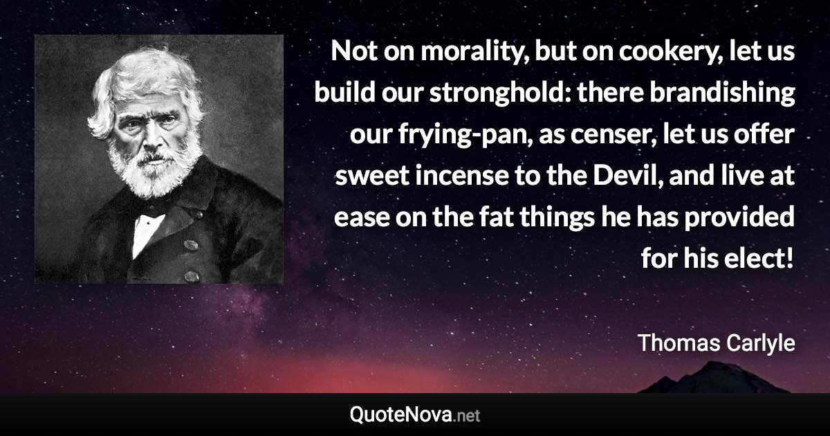 Not on morality, but on cookery, let us build our stronghold: there brandishing our frying-pan, as censer, let us offer sweet incense to the Devil, and live at ease on the fat things he has provided for his elect! - Thomas Carlyle quote