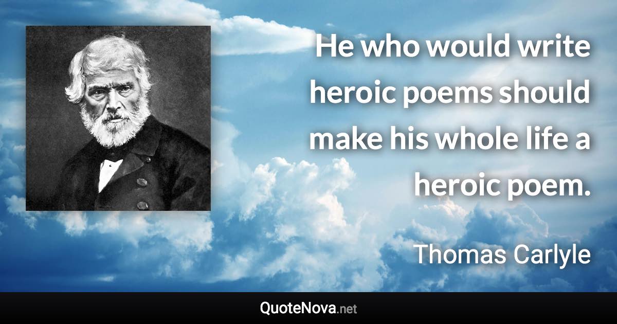 He who would write heroic poems should make his whole life a heroic poem. - Thomas Carlyle quote