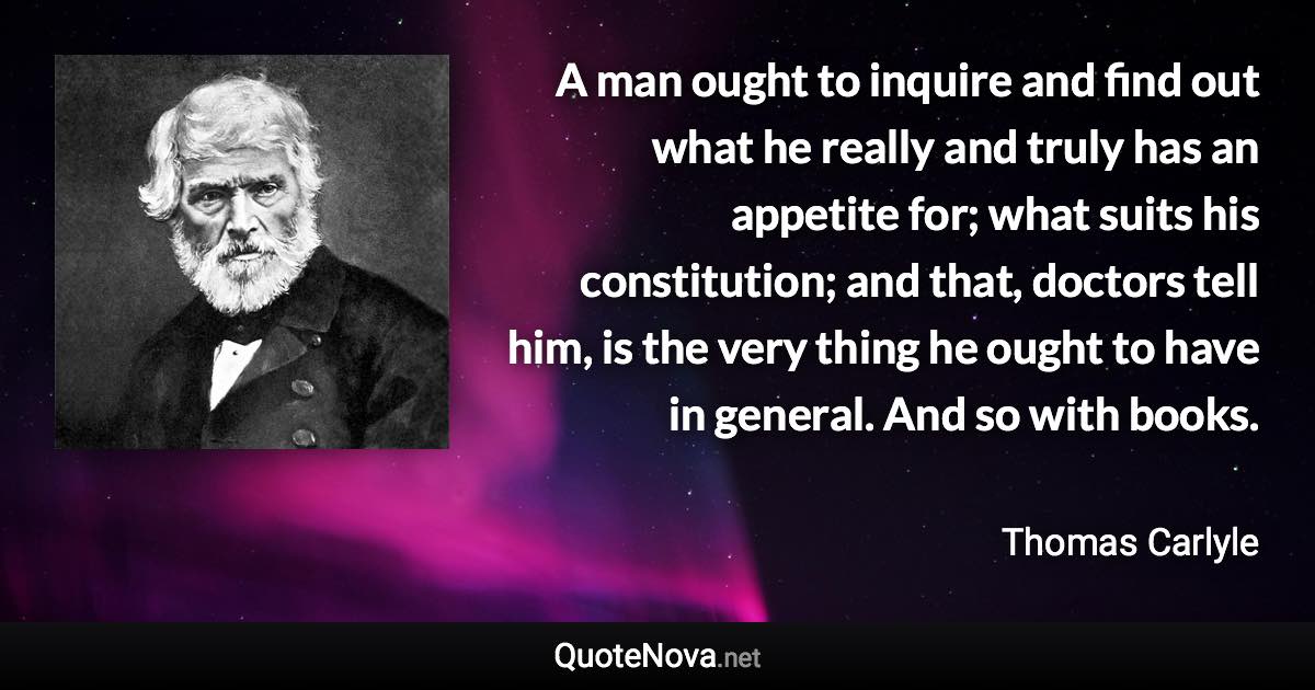 A man ought to inquire and find out what he really and truly has an appetite for; what suits his constitution; and that, doctors tell him, is the very thing he ought to have in general. And so with books. - Thomas Carlyle quote