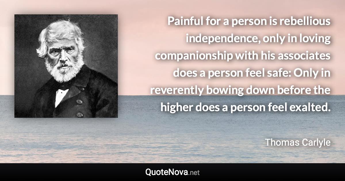 Painful for a person is rebellious independence, only in loving companionship with his associates does a person feel safe: Only in reverently bowing down before the higher does a person feel exalted. - Thomas Carlyle quote