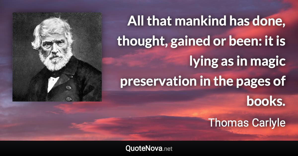 All that mankind has done, thought, gained or been: it is lying as in magic preservation in the pages of books. - Thomas Carlyle quote