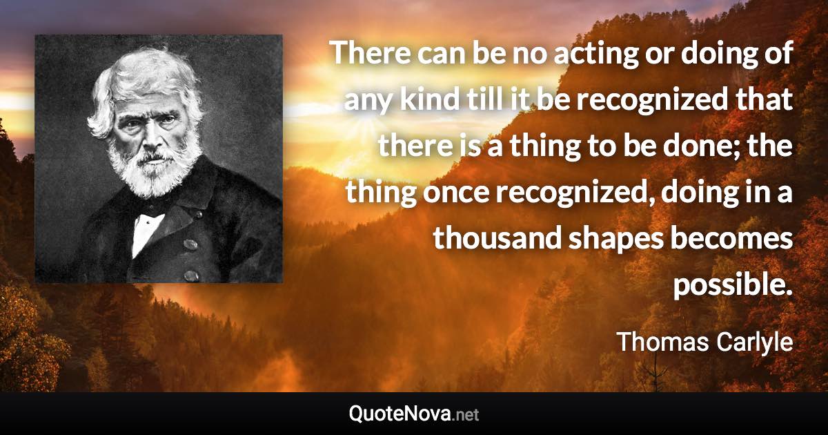 There can be no acting or doing of any kind till it be recognized that there is a thing to be done; the thing once recognized, doing in a thousand shapes becomes possible. - Thomas Carlyle quote