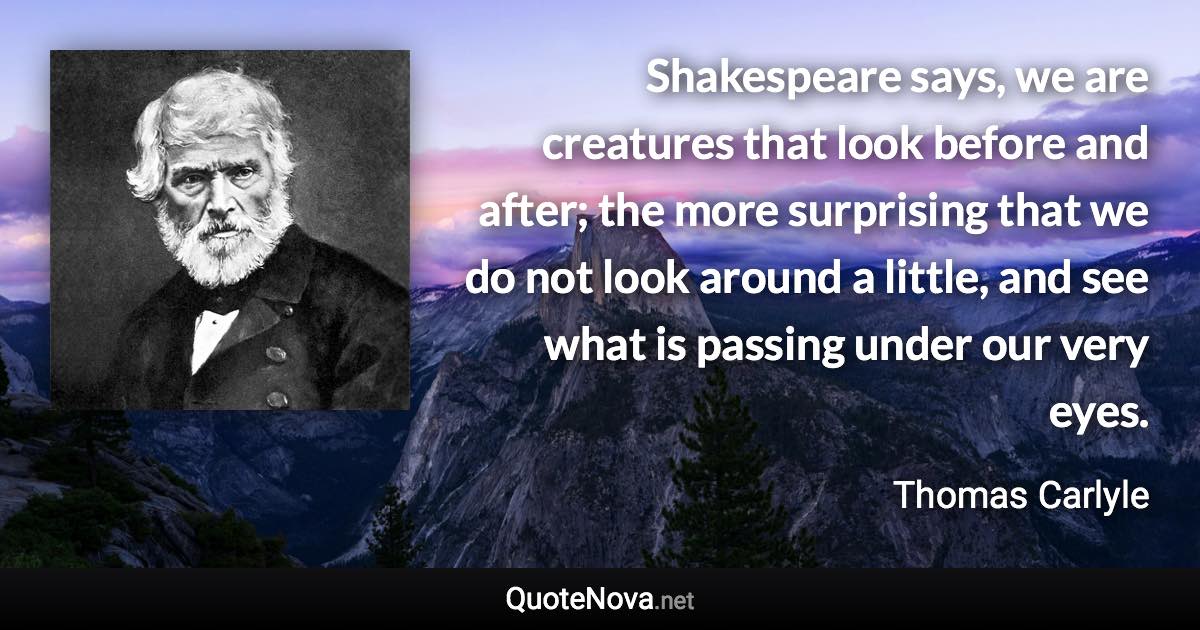 Shakespeare says, we are creatures that look before and after; the more surprising that we do not look around a little, and see what is passing under our very eyes. - Thomas Carlyle quote