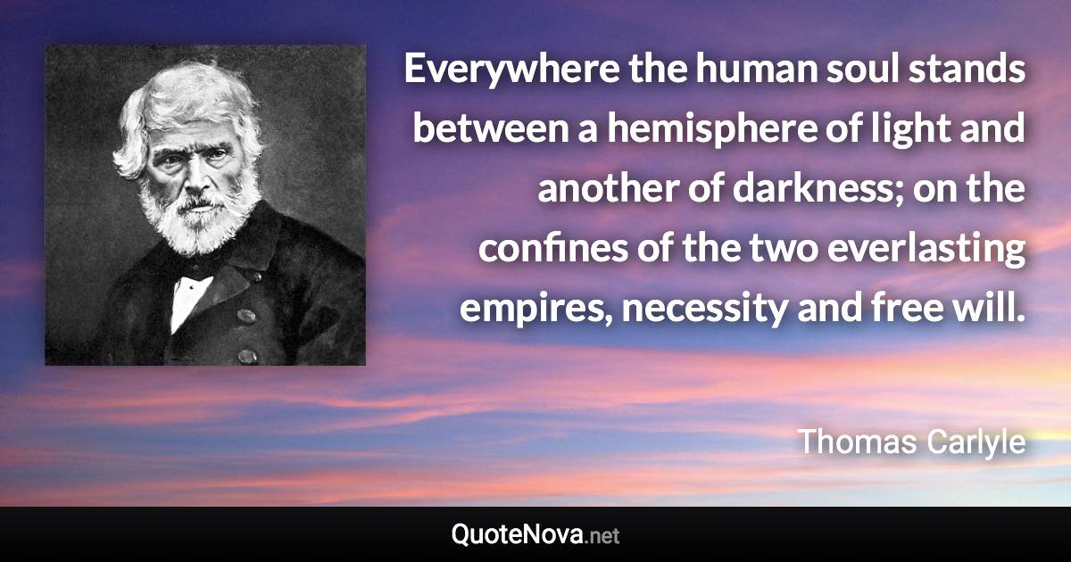 Everywhere the human soul stands between a hemisphere of light and another of darkness; on the confines of the two everlasting empires, necessity and free will. - Thomas Carlyle quote