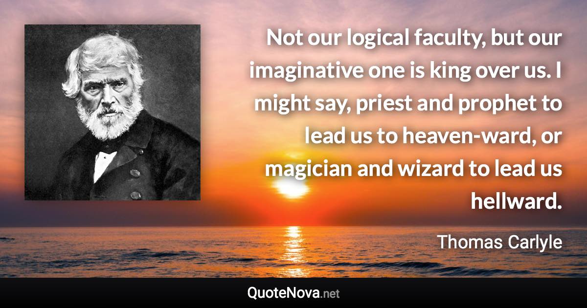 Not our logical faculty, but our imaginative one is king over us. I might say, priest and prophet to lead us to heaven-ward, or magician and wizard to lead us hellward. - Thomas Carlyle quote