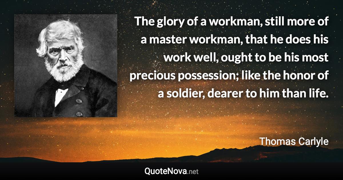 The glory of a workman, still more of a master workman, that he does his work well, ought to be his most precious possession; like the honor of a soldier, dearer to him than life. - Thomas Carlyle quote