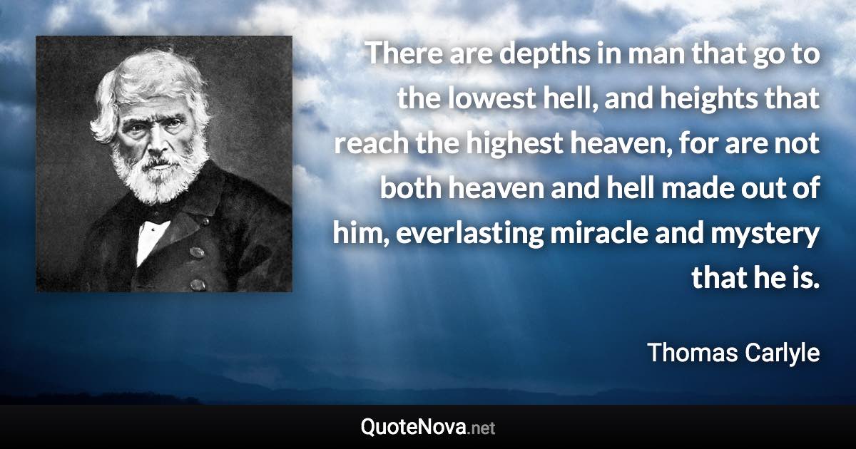 There are depths in man that go to the lowest hell, and heights that reach the highest heaven, for are not both heaven and hell made out of him, everlasting miracle and mystery that he is. - Thomas Carlyle quote