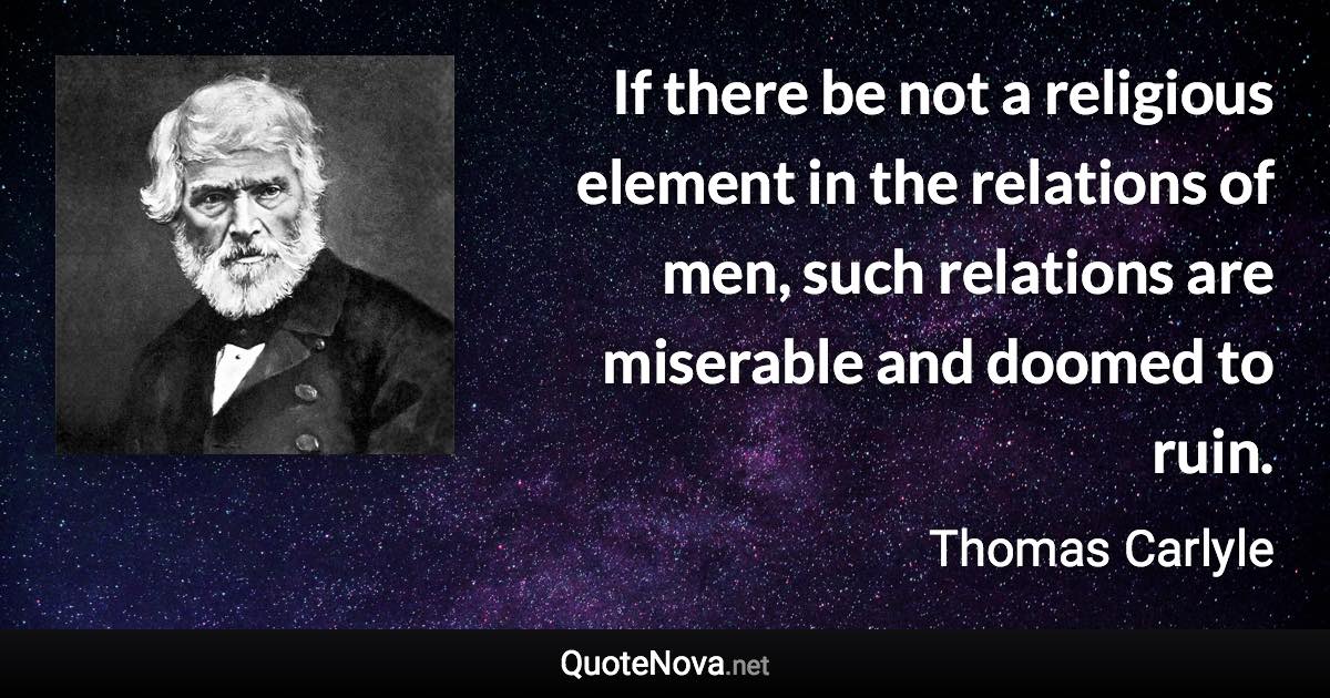 If there be not a religious element in the relations of men, such relations are miserable and doomed to ruin. - Thomas Carlyle quote