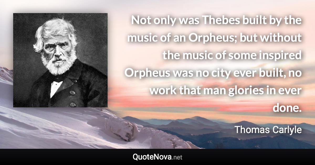 Not only was Thebes built by the music of an Orpheus; but without the music of some inspired Orpheus was no city ever built, no work that man glories in ever done. - Thomas Carlyle quote