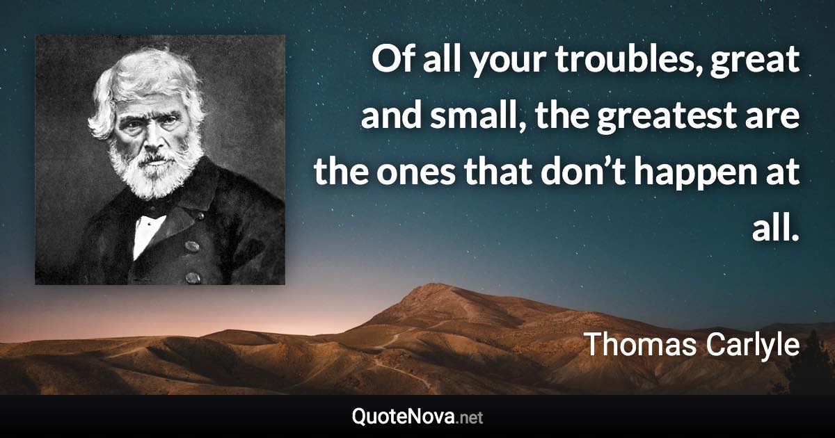 Of all your troubles, great and small, the greatest are the ones that don’t happen at all. - Thomas Carlyle quote