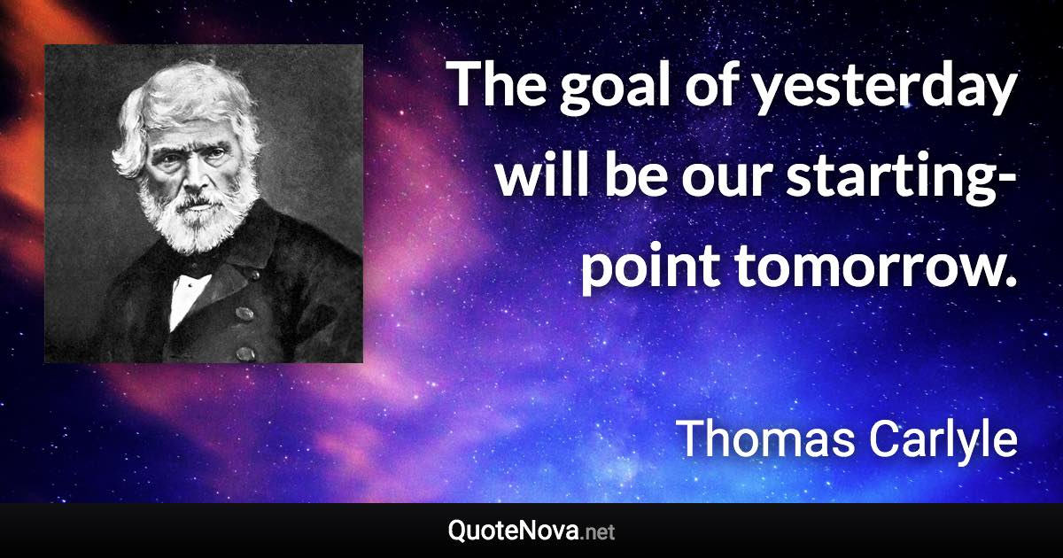 The goal of yesterday will be our starting-point tomorrow. - Thomas Carlyle quote