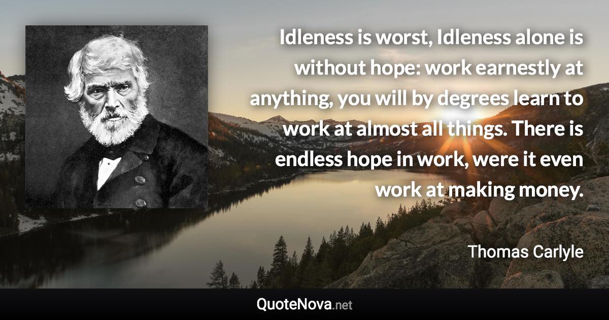 Idleness is worst, Idleness alone is without hope: work earnestly at anything, you will by degrees learn to work at almost all things. There is endless hope in work, were it even work at making money. - Thomas Carlyle quote