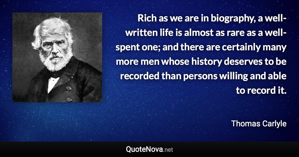 Rich as we are in biography, a well-written life is almost as rare as a well-spent one; and there are certainly many more men whose history deserves to be recorded than persons willing and able to record it. - Thomas Carlyle quote