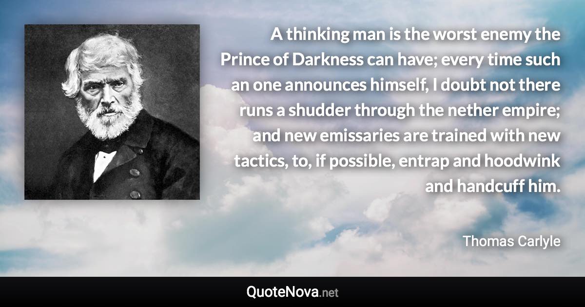 A thinking man is the worst enemy the Prince of Darkness can have; every time such an one announces himself, I doubt not there runs a shudder through the nether empire; and new emissaries are trained with new tactics, to, if possible, entrap and hoodwink and handcuff him. - Thomas Carlyle quote