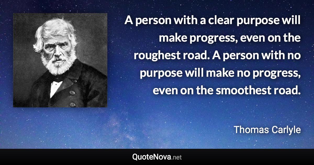 A person with a clear purpose will make progress, even on the roughest road. A person with no purpose will make no progress, even on the smoothest road. - Thomas Carlyle quote