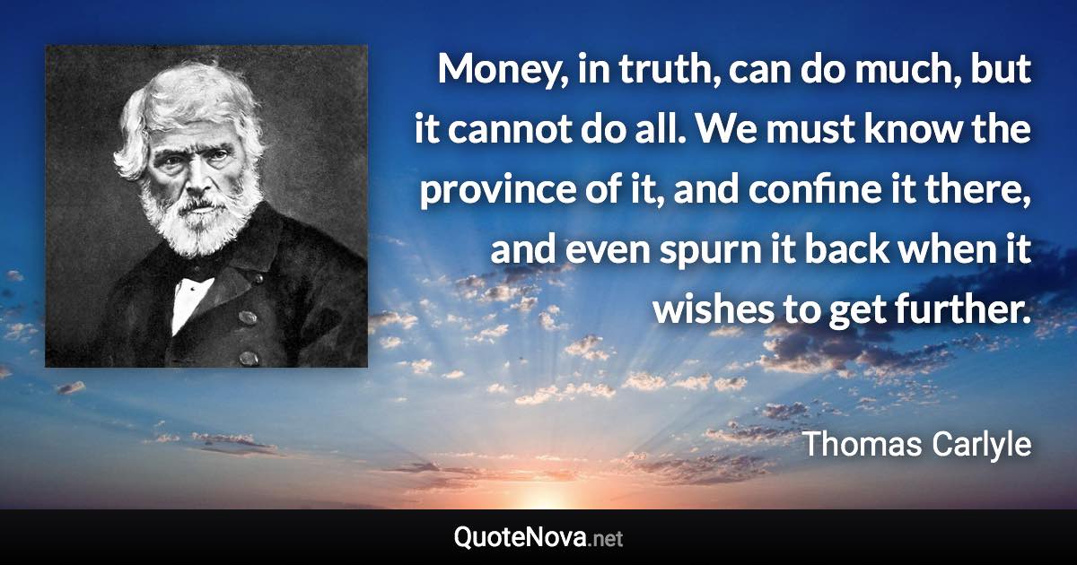 Money, in truth, can do much, but it cannot do all. We must know the province of it, and confine it there, and even spurn it back when it wishes to get further. - Thomas Carlyle quote