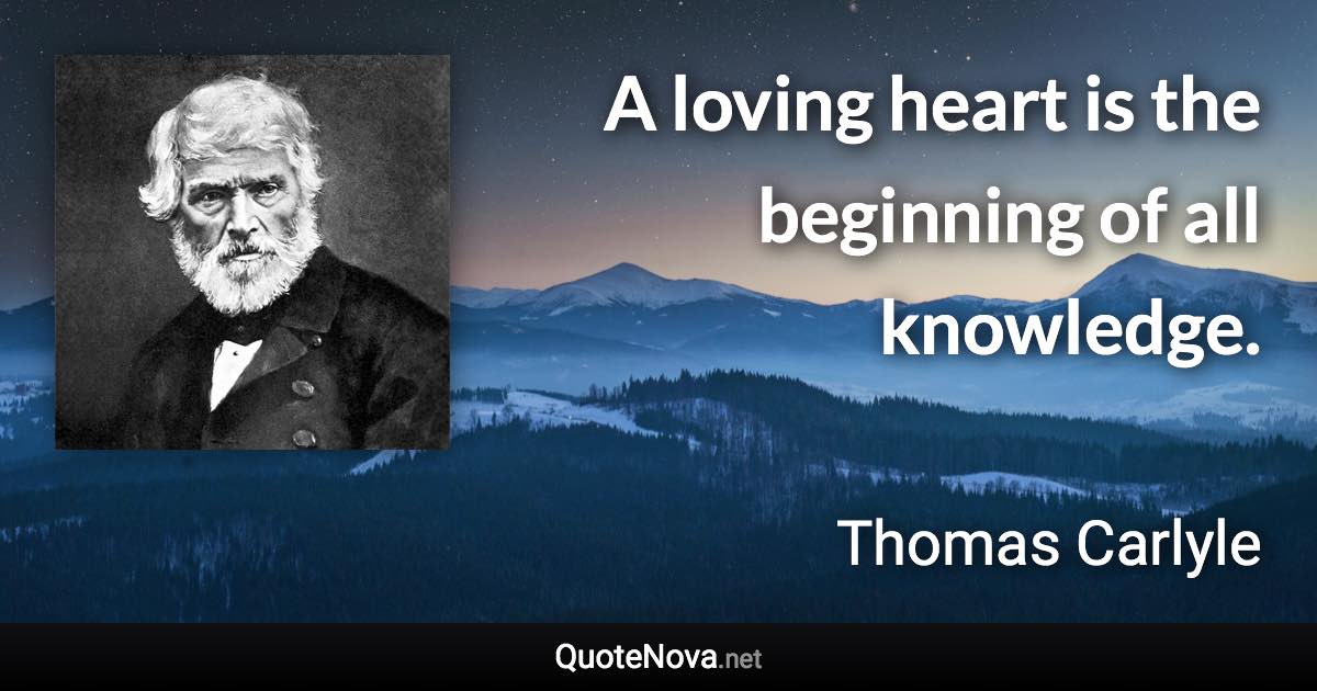 A loving heart is the beginning of all knowledge. - Thomas Carlyle quote